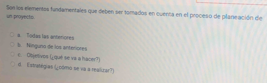 Son los elementos fundamentales que deben ser tomados en cuenta en el proceso de planeación de
un proyecto.
a. Todas las anteriores
b. Ninguno de los anteriores
c. Objetivos (¿qué se va a hacer?)
d. Estratégias (¿cómo se va a realizar?)