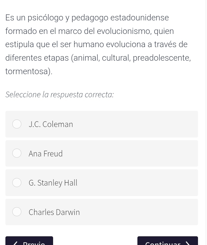 Es un psicólogo y pedagogo estadounidense
formado en el marco del evolucionismo, quien
estipula que el ser humano evoluciona a través de
diferentes etapas (animal, cultural, preadolescente,
tormentosa).
Seleccione la respuesta correcta:
J.C. Coleman
Ana Freud
G. Stanley Hall
Charles Darwin