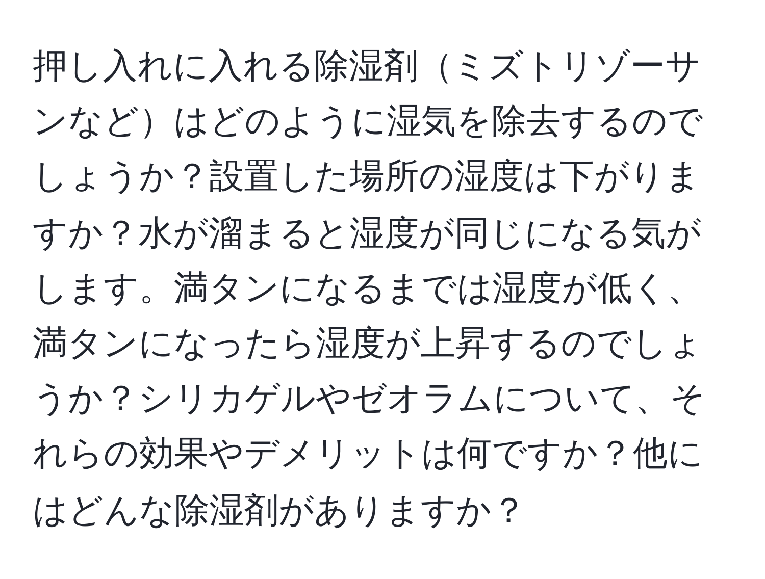 押し入れに入れる除湿剤ミズトリゾーサンなどはどのように湿気を除去するのでしょうか？設置した場所の湿度は下がりますか？水が溜まると湿度が同じになる気がします。満タンになるまでは湿度が低く、満タンになったら湿度が上昇するのでしょうか？シリカゲルやゼオラムについて、それらの効果やデメリットは何ですか？他にはどんな除湿剤がありますか？