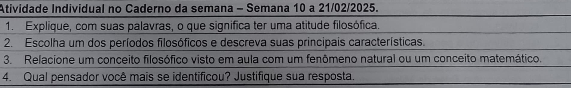 Atividade Individual no Caderno da semana - Semana 10 a 21/02/2025. 
1. Explique, com suas palavras, o que significa ter uma atitude filosófica. 
2. Escolha um dos períodos filosóficos e descreva suas principais características. 
3. Relacione um conceito filosófico visto em aula com um fenômeno natural ou um conceito matemático. 
4. Qual pensador você mais se identificou? Justifique sua resposta.