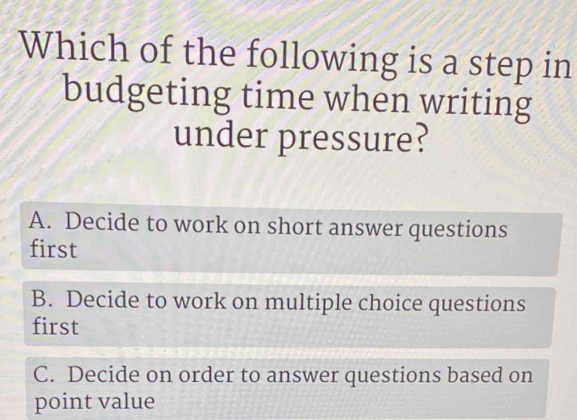 Which of the following is a step in
budgeting time when writing
under pressure?
A. Decide to work on short answer questions
first
B. Decide to work on multiple choice questions
first
C. Decide on order to answer questions based on
point value