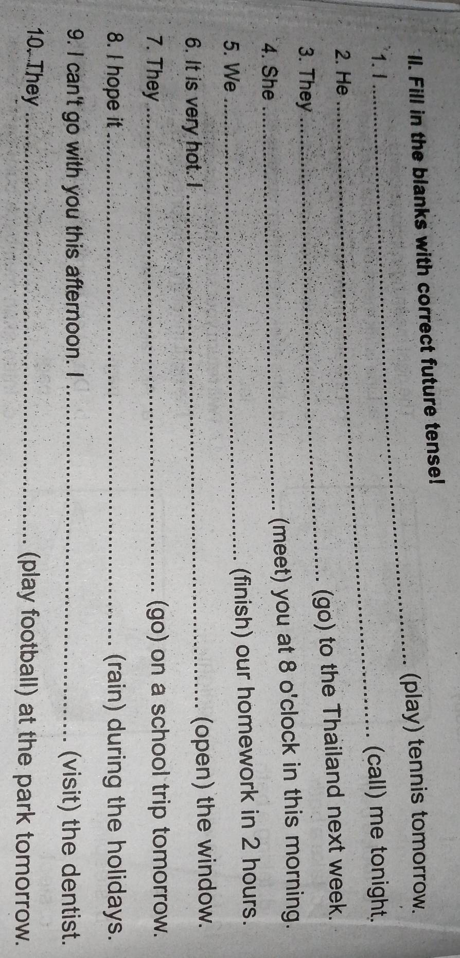 Il. Fill in the blanks with correct future tense! 
_(play) tennis tomorrow. 
1. I 
_(call) me tonight. 
2. He 
(go) to the Thailand next week. 
3. They 
_ 
4. She_ 
(meet) you at 8 o'clock in this morning. 
5. We_ 
(finish) our homework in 2 hours. 
6. It is very hot. I _(open) the window. 
7. They _(go) on a school trip tomorrow. 
8. I hope it _(rain) during the holidays. 
9. I can't go with you this afternoon. I _(visit) the dentist. 
10. They _(play football) at the park tomorrow.