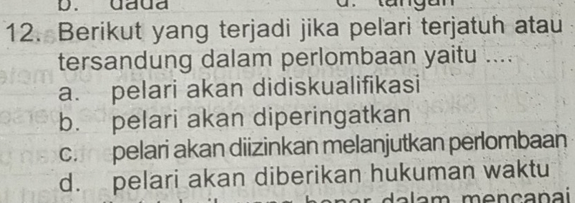 daua
12. Berikut yang terjadi jika peľari terjatuh atau
tersandung dalam perlombaan yaitu ....
a. pelari akan didiskualifikasi
b. pelari akan diperingatkan
c.epelari akan diizinkan melanjutkan perlombaan
d. pelari akan diberikan hukuman waktu