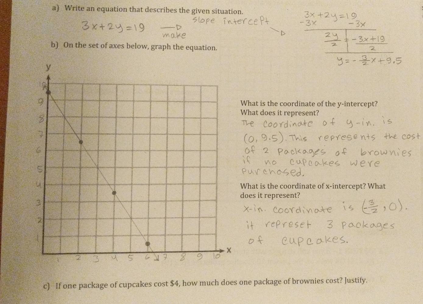 Write an equation that describes the given situation. 
b) On the set of axes below, graph the equation. 
What is the coordinate of the y-intercept? 
What does it represent? 
What is the coordinate of x-intercept? What 
does it represent? 
c) If one package of cupcakes cost $4, how much does one package of brownies cost? Justify.