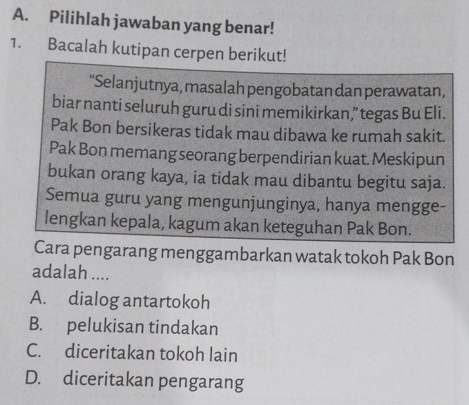 Pilihlah jawaban yang benar!
1. Bacalah kutipan cerpen berikut!
“Selanjutnya, masalah pengobatan dan perawatan,
biar nanti seluruh guru di sini memikirkan,” tegas Bu Eli.
Pak Bon bersikeras tidak mau dibawa ke rumah sakit.
Pak Bon memang seorang berpendirian kuat. Meskipun
bukan orang kaya, ia tidak mau dibantu begitu saja.
Semua guru yang mengunjunginya, hanya mengge-
lengkan kepala, kagum akan keteguhan Pak Bon.
Cara pengarang menggambarkan watak tokoh Pak Bon
adalah ....
A. dialog antartokoh
B. pelukisan tindakan
C. diceritakan tokoh lain
D. diceritakan pengarang