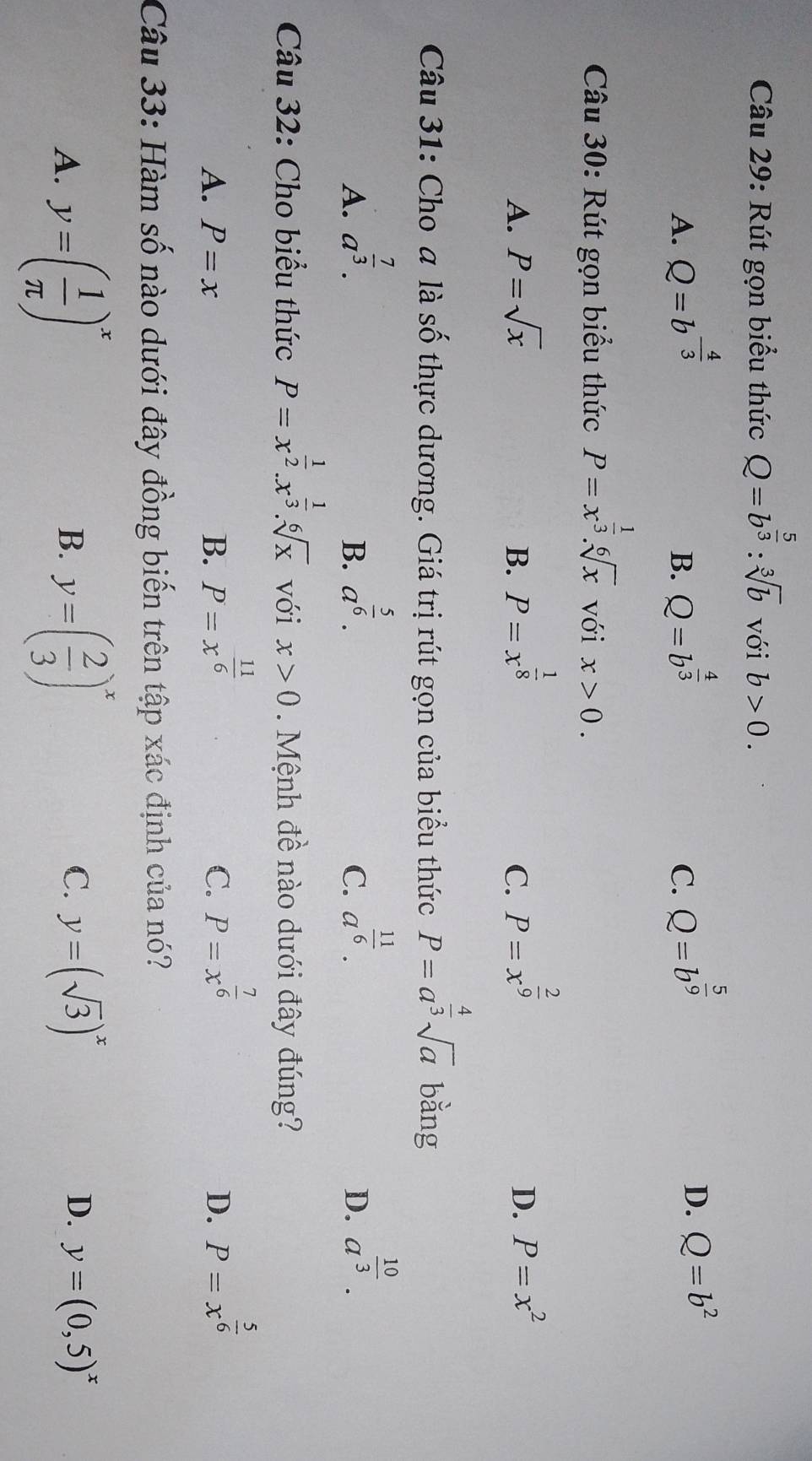 Rút gọn biểu thức Q=b^(frac 5)3 : sqrt[3](b) với b>0.
A. Q=b^(-frac 4)3 Q=b^(frac 4)3 Q=b^(frac 5)9
B.
C.
D. Q=b^2
Câu 30: Rút gọn biểu thức P=x^(frac 1)3. sqrt[6](x) với x>0.
C. P=x^(frac 2)9
D.
A. P=sqrt(x) B. P=x^(frac 1)8 P=x^2
Câu 31: Cho a là số thực dương. Giá trị rút gọn của biểu thức P=a^(frac 4)3sqrt(a) bằng
A. a^(frac 7)3.
B. a^(frac 5)6.
C. a^(frac 11)6.
D. a^(frac 10)3. 
Câu 32: Cho biểu thức P=x^(frac 1)2.x^(frac 1)3.sqrt[6](x) với x>0. Mệnh đề nào dưới đây đúng?
C. P=x^(frac 7)6
A. P=x B. P=x^(frac 11)6 P=x^(frac 5)6
D.
Câu 33: Hàm số nào dưới đây đồng biến trên tập xác định của nó?
A. y=( 1/π  )^x y=( 2/3 )^x
B.
C. y=(sqrt(3))^x
D. y=(0,5)^x