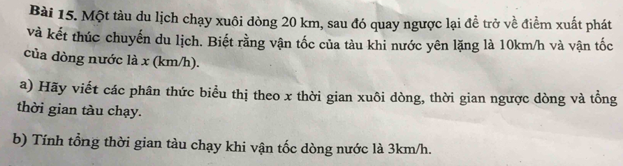 Một tàu du lịch chạy xuôi dòng 20 km, sau đó quay ngược lại đề trở về điểm xuất phát 
và kết thúc chuyến du lịch. Biết rằng vận tốc của tàu khi nước yên lặng là 10km/h và vận tốc 
của dòng nước là x (km/h). 
a) Hãy viết các phân thức biểu thị theo x thời gian xuôi dòng, thời gian ngược dòng và tổng 
thời gian tàu chạy. 
b) Tính tổng thời gian tàu chạy khi vận tốc dòng nước là 3km/h.