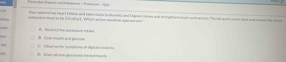 Help
ral Electrolyte Balance and Imbalances > Potassium > Quiz
r 03 Your patient has heart failure and takes Lasix (a diuretic) and Digoxin (slows and strengthens heart contraction). The lab work comes back and reveals the serum
rative. potassium level to be 3.0 mEq/L. Which action would be appropriate?
rativ A. Restrict the potassium intake.
tion ... B. Give insulin and glucose.
Wil.. C. Observe for symptoms of digitalis toxicity.
VViL.. . D. Give calcium gluconate intravenously.