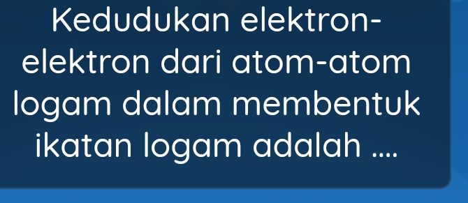 Kedudukan elektron- 
elektron dari atom-atom 
logam dalam membentuk 
ikatan logam adalah ....