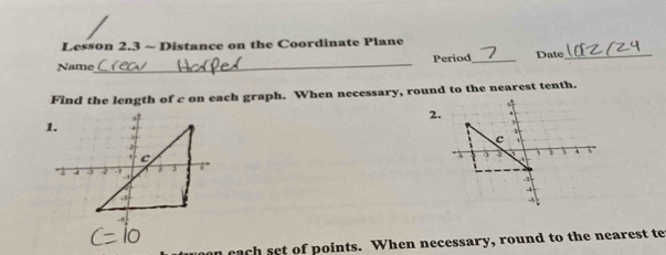 Lesson 2.3 ~ Distance on the Coordinate Plane 
Name_ Period_ Date_ 
Find the length of c on each graph. When necessary, round to the nearest tenth. 
2. 
1. 4 
. c
j 7' 
4 
, 
cach set of points. When necessary, round to the nearest te