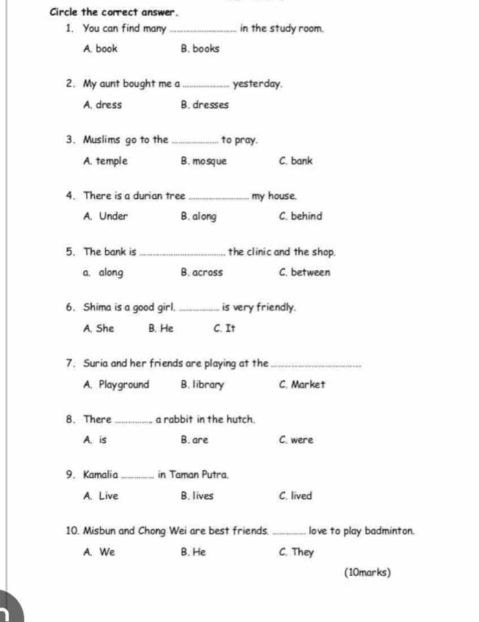 Circle the correct answer.
1. You can find many _in the study room.
A. book B. books
2. My aunt bought me a _yesterday.
A. dress B. dresses
3. Muslims go to the_ to pray.
A. temple B.mosque C. bank
4. There is a durian tree _my house.
A. Under B. along C. behind
5. The bank is_ the clinic and the shop.
a, along B. across C. between
6. Shima is a good girl. _is very friendly.
A. She B. He C. It
7. Suria and her friends are playing at the_
A. Playground B. library C. Market
8. There _a rabbit in the hutch.
A. is B. are C. were
9. Kamalia _in Taman Putra.
A. Live B. lives C. lived
10. Misbun and Chong Wei are best friends._ love to play badminton.
A. We B. He C. They
(10marks)