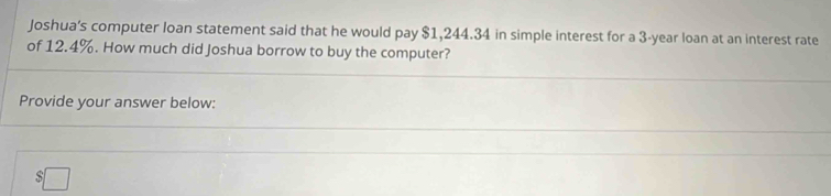 Joshua's computer loan statement said that he would pay $1,244.34 in simple interest for a 3-year loan at an interest rate 
of 12.4%. How much did Joshua borrow to buy the computer? 
Provide your answer below:
$□