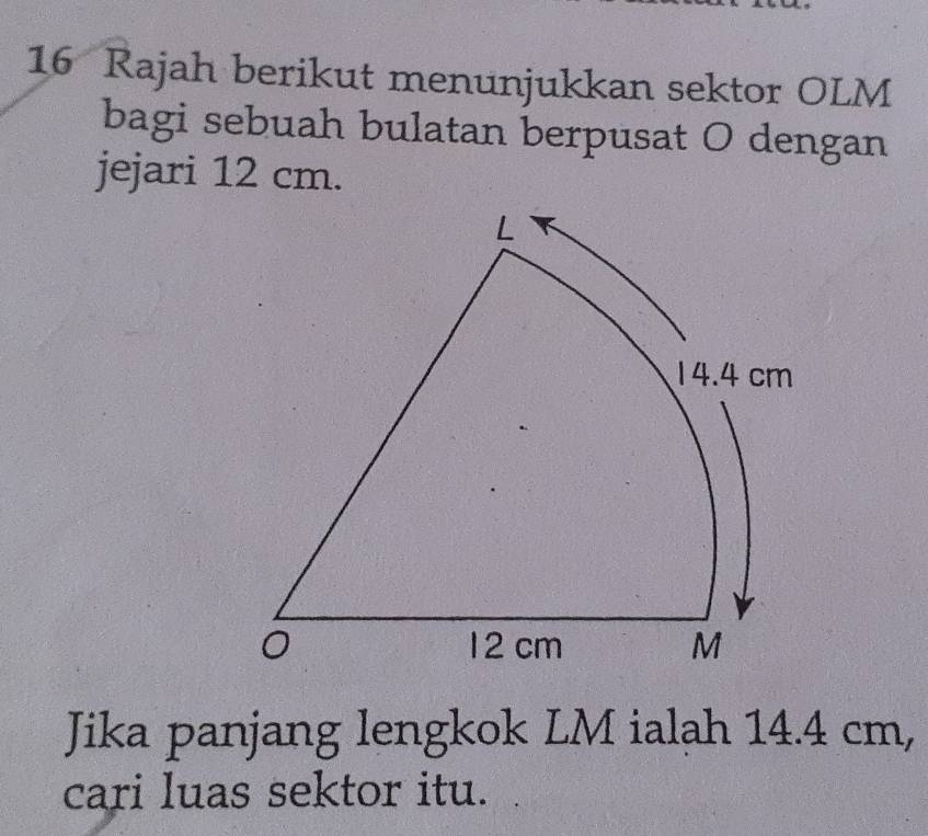 Rajah berikut menunjukkan sektor OLM 
bagi sebuah bulatan berpusat O dengan 
jejari 12 cm. 
Jika panjang lengkok LM ialah 14.4 cm, 
cari luas sektor itu.