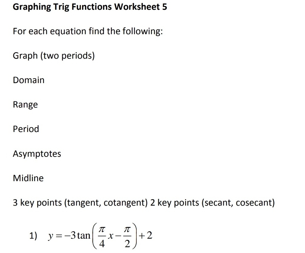 Graphing Trig Functions Worksheet 5 
For each equation find the following: 
Graph (two periods) 
Domain 
Range 
Period 
Asymptotes 
Midline 
3 key points (tangent, cotangent) 2 key points (secant, cosecant) 
1) y=-3tan ( π /4 x- π /2 )+2