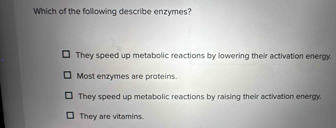 Which of the following describe enzymes?
They speed up metabolic reactions by lowering their activation energy.
Most enzymes are proteins.
They speed up metabolic reactions by raising their activation energy.
They are vitamins.