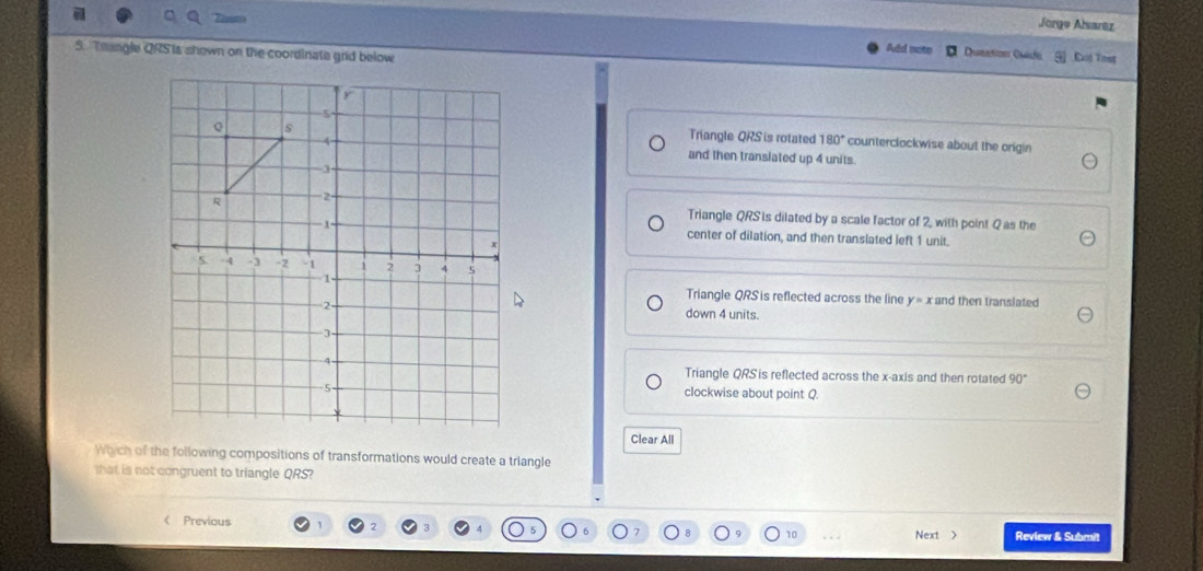 Jorge Alsaraz
5. Thangle QRS is shown on the coordinate grid below
Add note Dusation Ouide Exá Test
Triangle QRS is rotated 180° counterclockwise about the origin
and then translated up 4 units.
Triangle QRS is dilated by a scale factor of 2, with point Q as the
center of dilation, and then translated left 1 unit.
Triangle QRS is reflected across the line y=x and then translated
down 4 units.
Triangle QRS is reflected across the x-axis and then rotated 90°
clockwise about point Q.
Clear All
Which of the following compositions of transformations would create a triangle
that is not congruent to triangle QRS?
 Previous
Next > Review & Subrait