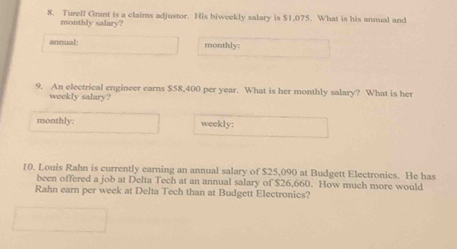 Turell Grant is a claims adjustor. His biweekly salary is $1,075. What is his annual and 
monthly salary? 
annual: monthly: 
9. An electrical engineer earns $58,400 per year. What is her monthly salary? What is her 
weekly salary? 
monthly; weekly: 
10. Louis Rahn is currently earning an annual salary of $25,090 at Budgett Electronics. He has 
been offered a job at Delta Tech at an annual salary of $26,660. How much more would 
Rahn earn per week at Delta Tech than at Budgett Electronics?