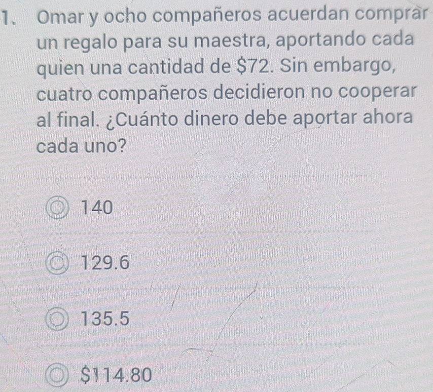 Omar y ocho compañeros acuerdan comprar
un regalo para su maestra, aportando cada
quien una cantidad de $72. Sin embargo,
cuatro compañeros decidieron no cooperar
al final. ¿Cuánto dinero debe aportar ahora
cada uno?
140
129.6
135.5
$114.80