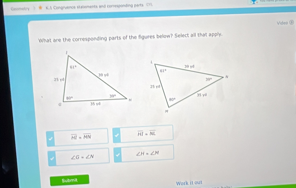 Geometry K.1 Congruence statements and corresponding parts CYL.
Video 
What are the corresponding parts of the figures below? Select all that apply.
overline HI=overline MN
overline HI=overline NL
∠ G=∠ N
∠ H=∠ M
Submit
Work it out