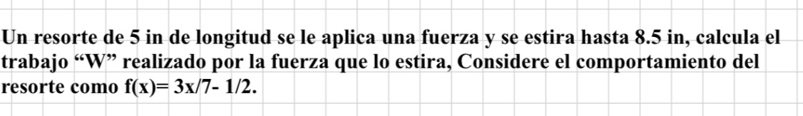 Un resorte de 5 in de longitud se le aplica una fuerza y se estira hasta 8.5 in, calcula el 
trabajo “W” realizado por la fuerza que lo estira, Considere el comportamiento del 
resorte como f(x)=3x/7-1/2.