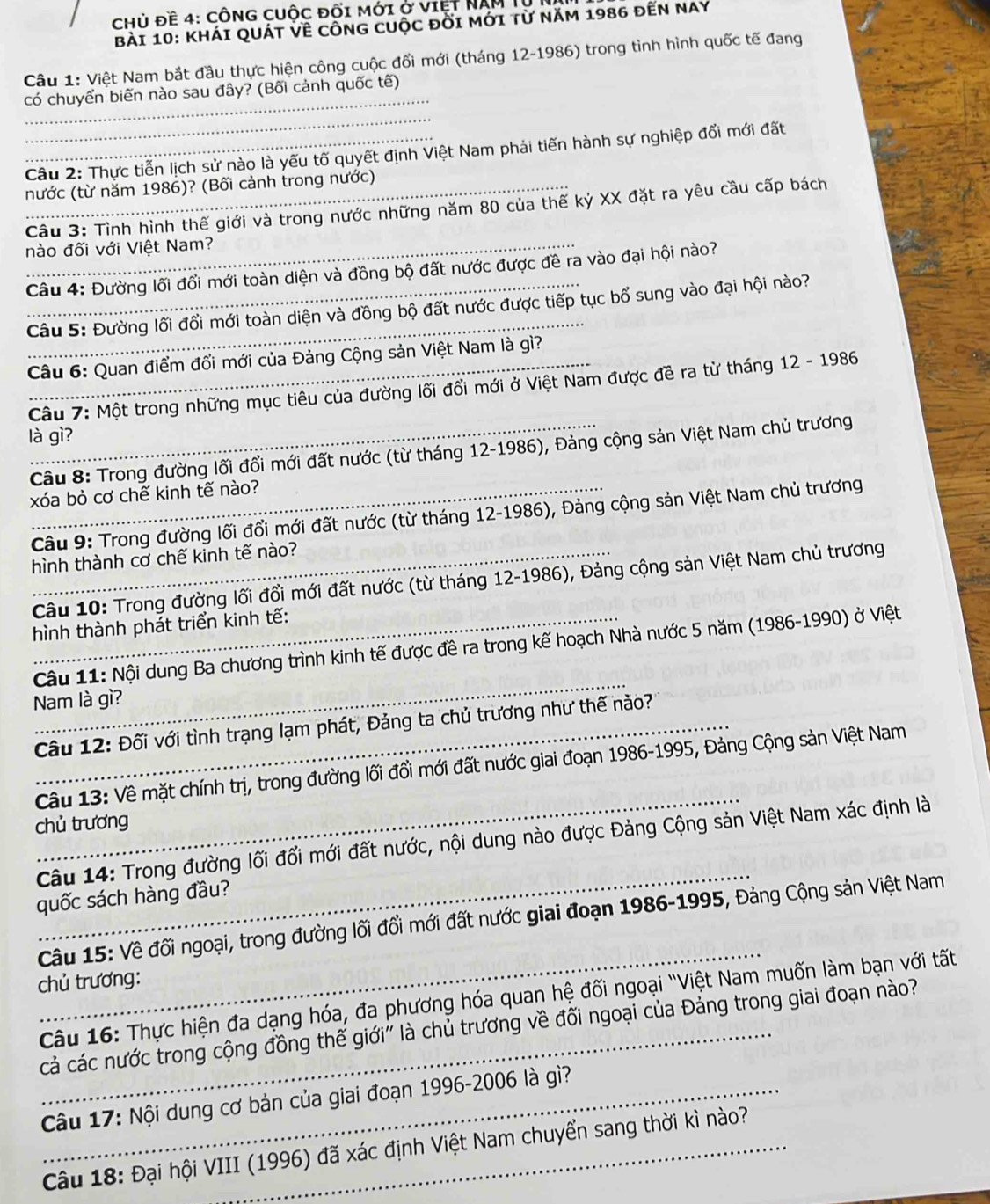 chủ đề 4: cônG cuộc đối mới ở việt NAM T
Bài 10: KháI QuáT VÊ cônG cuộc đời mới từ năm 1986 đến Nay
Câu 1: Việt Nam bắt đầu thực hiện công cuộc đổi mới (tháng 12-1986) trong tình hình quốc tế đang
_
có chuyển biến nào sau đây? (Bối cảnh quốc tế)
_
_ Câu 2: Thực tiễn lịch sử nào là yếu tố quyết định Việt Nam phải tiến hành sự nghiệp đối mới đất
nước (từ năm 1986)? (Bối cảnh trong nước)
Câu 3: Tỉnh hình thế giới và trong nước những năm 80 của thế kỷ XX đặt ra yêu câu cấp bách
nào đối với Việt Nam?
Câu 4: Đường lối đối mới toàn diện và đồng bộ đất nước được đề ra vào đại hội nào?
_
_ Câu 5: Đường lối đổi mới toàn diện và đồng bộ đất nước được tiếp tục bổ sung vào đại hội nào?
_ Câu 6: Quan điểm đổi mới của Đảng Cộng sản Việt Nam là gì?
Câu 7: Một trong những mục tiêu của đường lối đổi mới ở Việt Nam được đề ra từ tháng 12 - 1986
là gì?
Câu 8: Trong đường lối đổi mới đất nước (từ tháng 12-1986), Đảng cộng sản Việt Nam chủ trương
xóa bỏ cơ chế kinh tế nào?
Câu 9: Trong đường lối đổi mới đất nước (từ tháng 12-1986), Đảng cộng sản Việt Nam chủ trương
_hình thành cơ chế kinh tế nào?
Câu 10: Trong đường lối đổi mới đất nước (từ tháng 12-1986), Đảng cộng sản Việt Nam chủ trương
_ hình thành phát triển kinh tế:
_
Câu 11: Nội dung Ba chương trình kinh tế được đề ra trong kế hoạch Nhà nước 5 năm (1986-1990) ở Việt
Nam là gì?
_ Câu 12: Đối với tình trạng lạm phát, Đảng ta chủ trương như thế nào?
_
Câu 13: Về mặt chính trị, trong đường lối đổi mới đất nước giai đoạn 1986-1995, Đảng Cộng sản Việt Nam
chủ trương
_
Câu 14: Trong đường lối đổi mới đất nước, nội dung nào được Đảng Cộng sản Việt Nam xác định là
quốc sách hàng đầu?
_
Câu 15: Về đối ngoại, trong đường lối đổi mới đất nước giai đoạn 1986-1995, Đảng Cộng sản Việt Nam
chủ trương:
Câu 16: Thực hiện đa dạng hóa, đa phương hóa quan hệ đối ngoại "Việt Nam muốn làm bạn với tất
_cả các nước trong cộng đồng thế giới' là chủ trương về đối ngoại của Đảng trong giai đoạn nào?
Câu 17: Nội dung cơ bản của giai đoạn 1996-2006 là gì?
Câu 18: Đại hội VIII (1996) đã xác định Việt Nam chuyển sang thời kì nào?