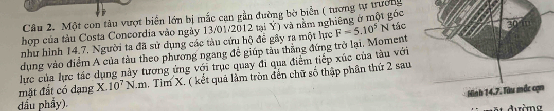 Một con tàu vượt biển lớn bị mắc cạn gần đường bờ biển ( tương tự trưởng 
hợp của tàu Costa Concordia vào ngày 13/01/2012 tại Ý) và nằm ngh góc 
như hình 14.7. Người ta đã sử dụng các tàu cứu hộ đề gây ra một lực F=5.10^5N tác 
dụng vào điểm A của tàu theo phương ngang đề giúp tàu thăng đứng trở lại. Moment 
lực của lực tác dụng này tương ứng với trục quay đi qua điểm tiếp xúc của tàu với 
mặt đất có dạng X. 10^7N.m 1. Tìm X. ( kết quả làm tròn đến chữ số thập phân thứ 2 sau 
dấu phầy).