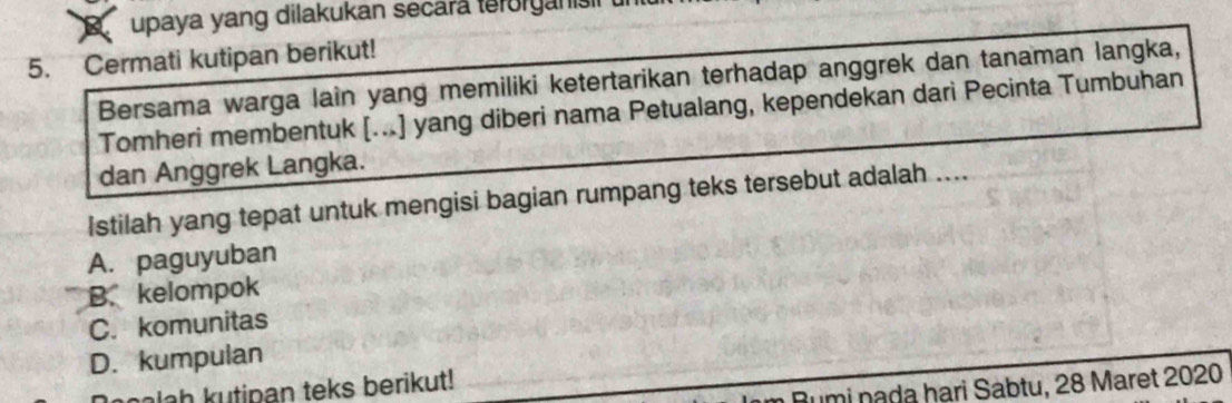 upaya yang dilakukan secara terorganis
5. Cermati kutipan berikut!
Bersama warga lain yang memiliki ketertarikan terhadap anggrek dan tanaman langka,
Tomheri membentuk [...] yang diberi nama Petualang, kependekan dari Pecinta Tumbuhan
dan Anggrek Langka.
Istilah yang tepat untuk mengisi bagian rumpang teks tersebut adalah ....
A. paguyuban
B.kelompok
C. komunitas
D. kumpulan
Pumi nada hari Sabtu, 28 Maret 2020
alah kutipan teks berikut!