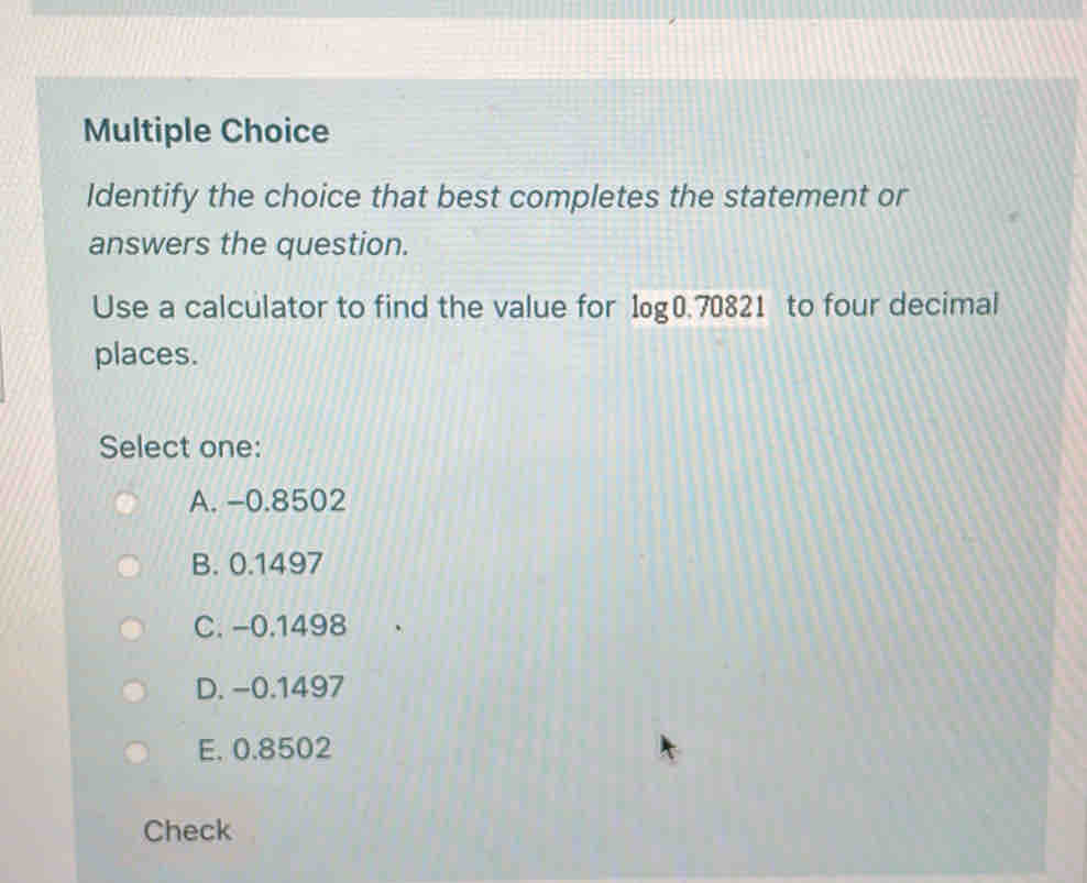 Identify the choice that best completes the statement or
answers the question.
Use a calculator to find the value for log 0.70821 to four decimal
places.
Select one:
A. -0.8502
B. 0.1497
C. -0.1498
D. −0.1497
E. 0.8502
Check