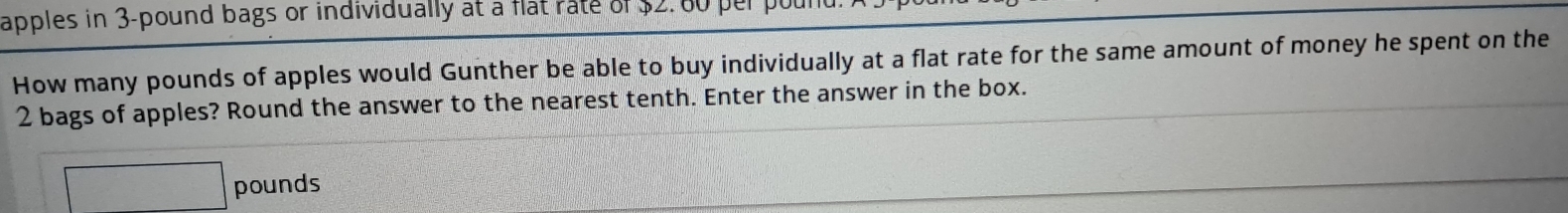 apples in 3-pound bags or individually at a flat rate of $2. 80 per pour 
How many pounds of apples would Gunther be able to buy individually at a flat rate for the same amount of money he spent on the
2 bags of apples? Round the answer to the nearest tenth. Enter the answer in the box.
□ pounds