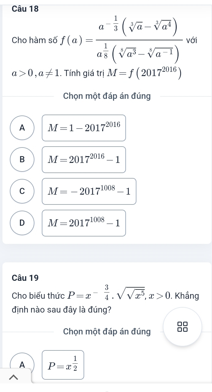 Cho hàm số f(a)=frac a^(-frac 1)3(sqrt[5](a)-sqrt[3](a^4))a^(frac 1)8(sqrt[5](a^3)-sqrt[5](a^(-1)))vol
a>0,a!= 1.. Tính giá trị M=f(2017^(2016))
Chọn một đáp án đúng
A M=1-2017^(2016)
B M=2017^(2016)-1
C M=-2017^(1008)-1
D M=2017^(1008)-1
Câu 19
Cho biểu thức P=x^(-frac 3)4· sqrt(sqrt x^5), x>0. Khẳng
định nào sau đây là đúng?
Chọn một đáp án đúng
A P=x^(frac 1)2