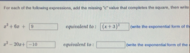 For each of the following expressions, add the missing 'c' value that completes the square, then write
x^2+6x+9 equivalent to : (x+3)^2 (write the exponential form of th
x^2-20x+encloselongdiv -10 equivalent to : ^circ  (write the exponential form of the