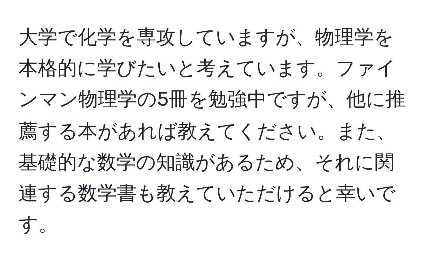 大学で化学を専攻していますが、物理学を本格的に学びたいと考えています。ファインマン物理学の5冊を勉強中ですが、他に推薦する本があれば教えてください。また、基礎的な数学の知識があるため、それに関連する数学書も教えていただけると幸いです。