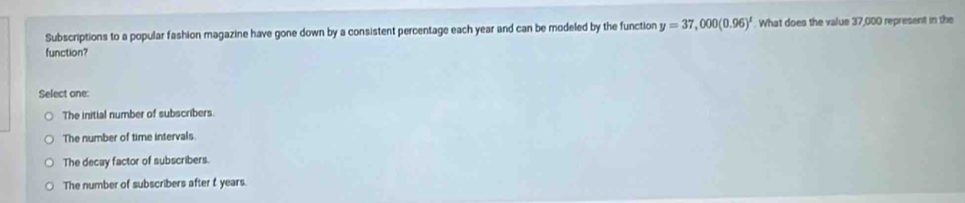 Subscriptions to a popular fashion magazine have gone down by a consistent percentage each year and can be modeled by the function y=37,000(0.96)^t. What does the value 37,000 represent in the
function?
Select one:
The initial number of subscribers
The number of time intervals.
The decay factor of subscribers.
The number of subscribers after t years.