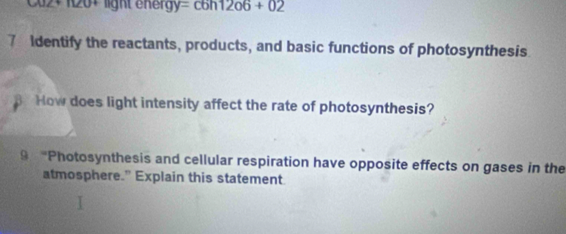 Cu2+ 120+ light energy =c6h12o6+02 
7 Identify the reactants, products, and basic functions of photosynthesis 
How does light intensity affect the rate of photosynthesis? 
9 “Photosynthesis and cellular respiration have opposite effects on gases in the 
atmosphere.” Explain this statement.