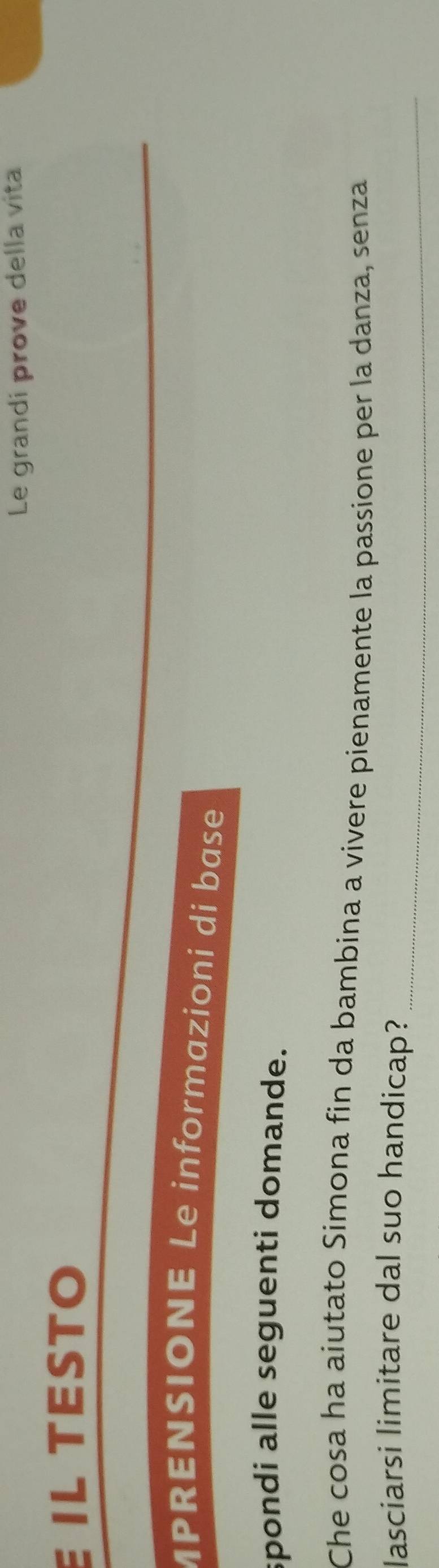Le grandi prove della vita 
IL TÉSTO 
MPRENSIONE Le informazioni di base 
spondi alle seguenti domande. 
Che cosa ha aiutato Simona fin da bambina a vivere pienamente la passione per la danza, senza 
_ 
lasciarsi limitare dal suo handicap?