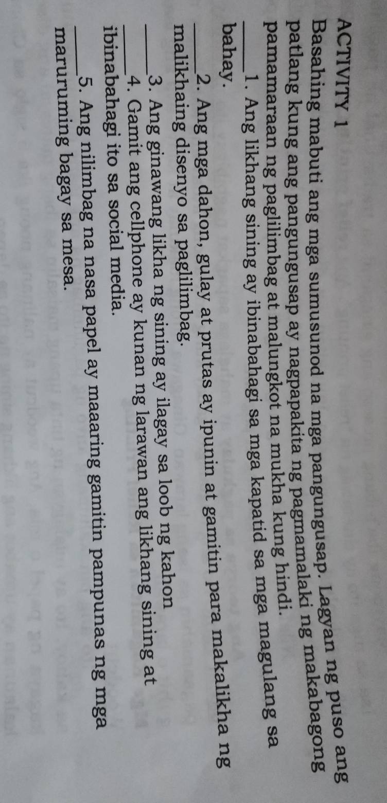 ACTIVITY 1 
Basahing mabuti ang mga sumusunod na mga pangungusap. Lagyan ng puso ang 
patlang kung ang pangungusap ay nagpapakita ng pagmamalaki ng makabagong 
pamamaraan ng paglilimbag at malungkot na mukha kung hindi. 
_1. Ang likhang sining ay ibinabahagi sa mga kapatid sa mga magulang sa 
bahay. 
_2. Ang mga dahon, gulay at prutas ay ipunin at gamitin para makalikha ng 
malikhaing disenyo sa paglilimbag. 
3. Ang ginawang likha ng sining ay ilagay sa loob ng kahon 
__4. Gamit ang cellphone ay kunan ng larawan ang likhang sining at 
ibinabahagi ito sa social media. 
_5. Ang nilimbag na nasa papel ay maaaring gamitin pampunas ng mga 
maruruming bagay sa mesa.