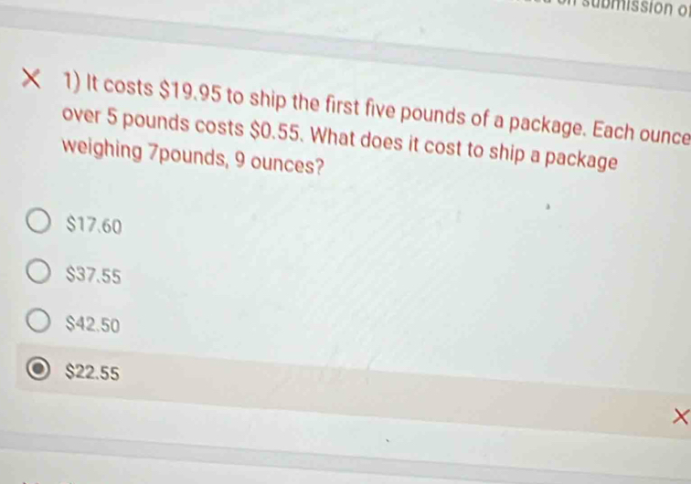 submissión o
× 1) It costs $19.95 to ship the first five pounds of a package. Each ounce
over 5 pounds costs $0.55. What does it cost to ship a package
weighing 7pounds, 9 ounces?
$17.60
$37.55
$42.50
$22.55
×