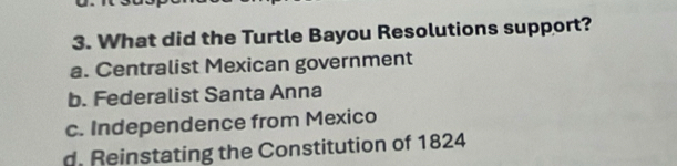 What did the Turtle Bayou Resolutions support?
a. Centralist Mexican government
b. Federalist Santa Anna
c. Independence from Mexico
d. Reinstating the Constitution of 1824