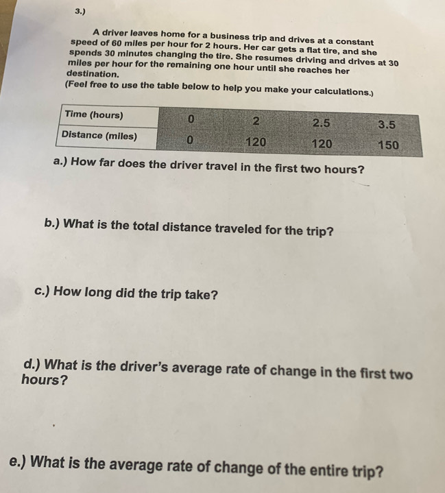 3.) 
A driver leaves home for a business trip and drives at a constant 
speed of 60 miles per hour for 2 hours. Her car gets a flat tire, and she 
spends 30 minutes changing the tire. She resumes driving and drives at 30
miles per hour for the remaining one hour until she reaches her 
destination. 
(Feel free to use the table below to help you make your calculations.) 
a.) How far does the driver travel in the first two hours? 
b.) What is the total distance traveled for the trip? 
c.) How long did the trip take? 
d.) What is the driver’s average rate of change in the first two
hours? 
e.) What is the average rate of change of the entire trip?