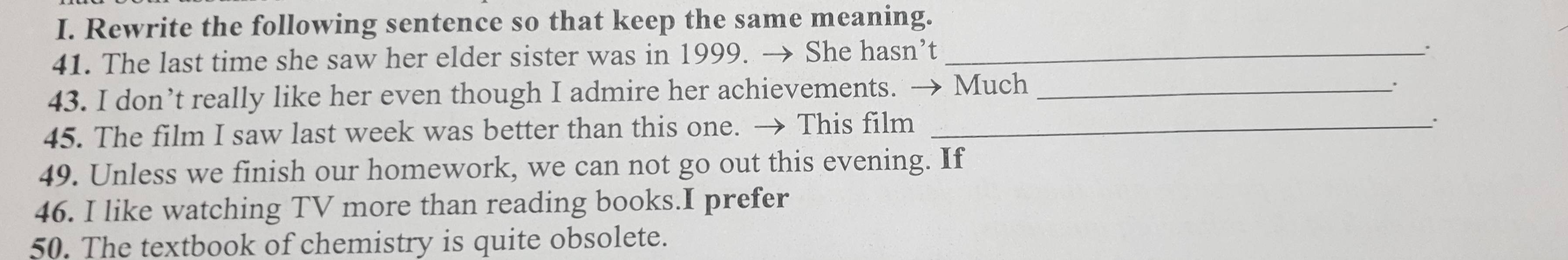 Rewrite the following sentence so that keep the same meaning. 
41. The last time she saw her elder sister was in 1999. → She hasn’t_ 
43. I don’t really like her even though I admire her achievements. → Much_ 
. 
45. The film I saw last week was better than this one. → This film_ 
: 
49. Unless we finish our homework, we can not go out this evening. If 
46. I like watching TV more than reading books.I prefer 
50. The textbook of chemistry is quite obsolete.