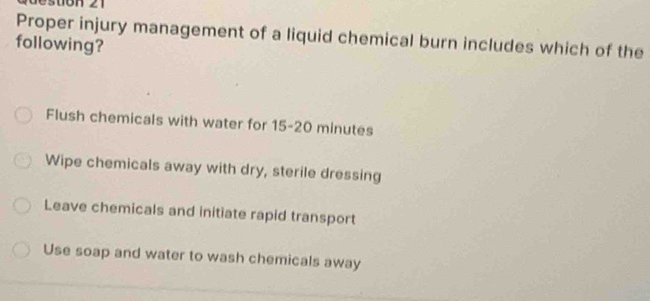 estion 21
Proper injury management of a liquid chemical burn includes which of the
following?
Flush chemicals with water for 15-20 minutes
Wipe chemicals away with dry, sterile dressing
Leave chemicals and initiate rapid transport
Use soap and water to wash chemicals away