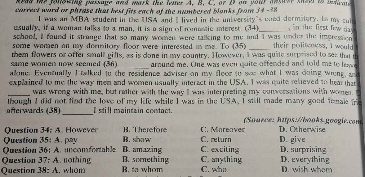 kead the following passage and mark the letter A, B, C, or D on your answer sneet to indicate
correct word or phrase that best fits each of the numbered blanks from 34 -38
I was an MBA student in the USA and I lived in the university’s coed dormitory. In my cultu
usually, if a woman talks to a man, it is a sign of romantic interest. (34)_ , in the first few days
school, I found it strange that so many women were talking to me and I was under the impression
some women on my dormitory floor were interested in me. To (35) _their politeness, I would
them flowers or offer small gifts, as is done in my country. However, I was quite surprised to see that th
same women now seemed (36) _around me. One was even quite offended and told me to leave
alone. Eventually I talked to the residence adviser on my floor to see what I was doing wrong, and
explained to me the way men and women usually interact in the USA. I was quite relieved to hear that
_was wrong with me, but rather with the way I was interpreting my conversations with women. E
though I did not find the love of my life while I was in the USA, I still made many good female frie
afterwards (38)_ I still maintain contact.
(Source: https://books.google.com.
Question 34:A . However B. Therefore C. Moreover D. Otherwise
Question 35:A pay B. show C. return D. give
Question 36:A . uncomfortable B. amazing C. exciting D. surprising
Question 37:A . nothing B. something C. anything D. everything
Question 38:A . whom B. to whom C. who D. with whom