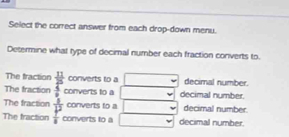 Select the correct answer from each drop-down menu.
Determine what type of decimal number each fraction converts to.
The fraction  11/25  converts to a decimal number.
The fraction  4/9  converts to a decimal number.
The fraction converts to a decimal number.
The fraction frac  5/b^2  7/8  converts to a decimal number.