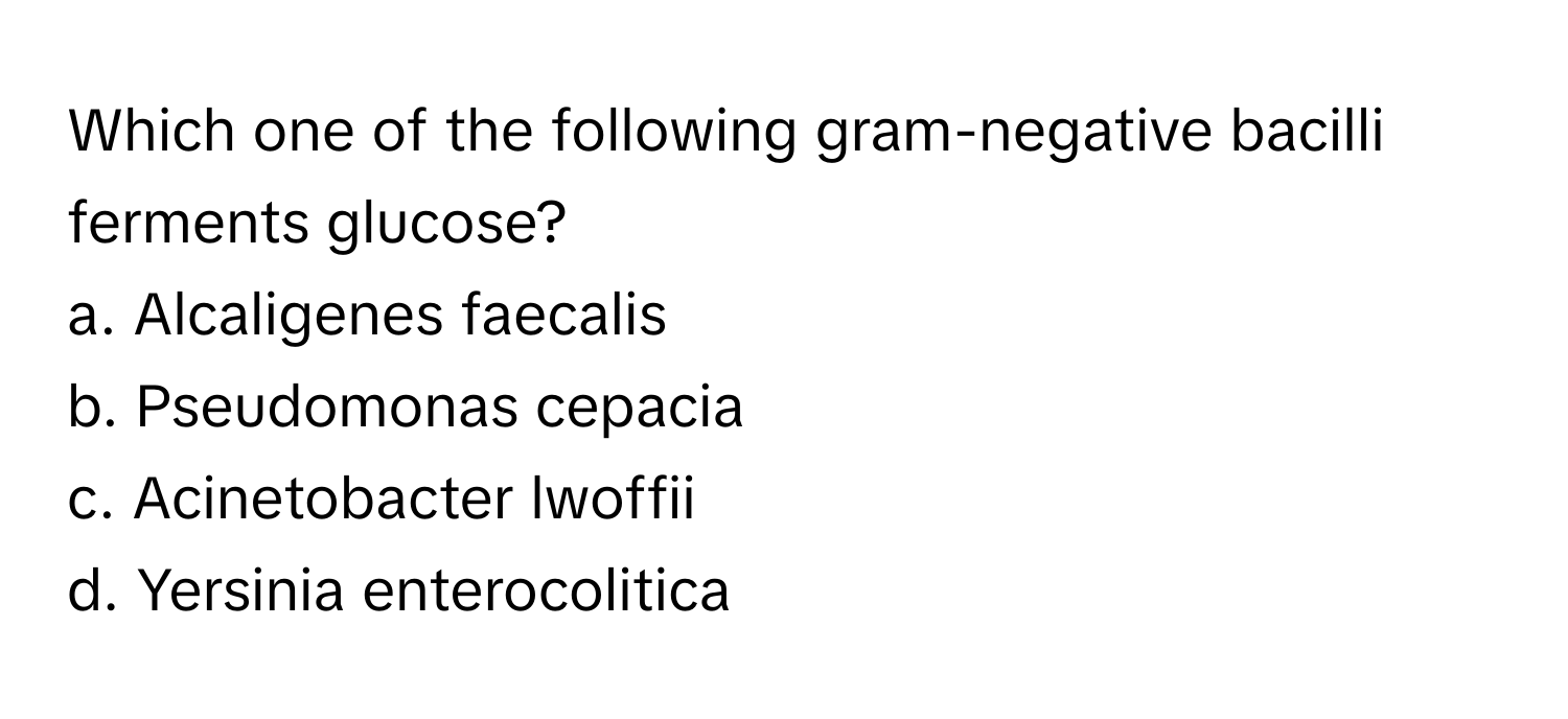 Which one of the following gram-negative bacilli ferments glucose?

a. Alcaligenes faecalis
b. Pseudomonas cepacia
c. Acinetobacter lwoffii
d. Yersinia enterocolitica