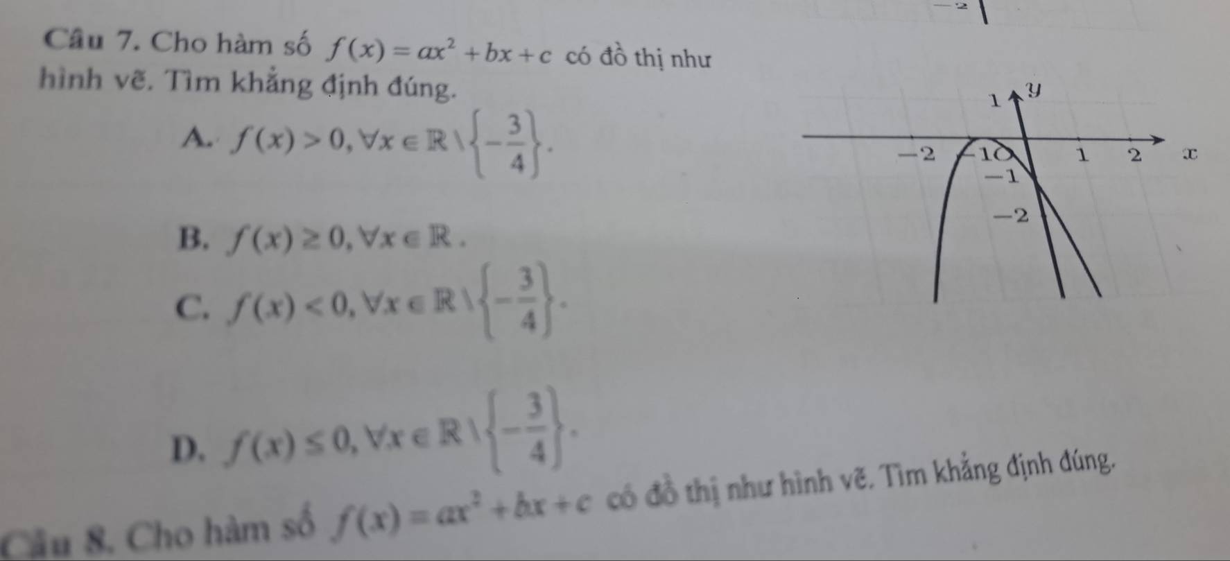 Cho hàm số f(x)=ax^2+bx+c có đồ thị như
hình vẽ. Tìm khẳng định đúng.
A. f(x)>0, forall x∈ R| - 3/4 .
B. f(x)≥ 0, forall x∈ R.
C. f(x)<0</tex>, forall x∈ R| - 3/4 .
D. f(x)≤ 0, forall x∈ R| - 3/4 . 
Câu 8. Cho hàm số f(x)=ax^2+bx+c có đồ thị như hình vẽ. Tìm khẳng định đúng.