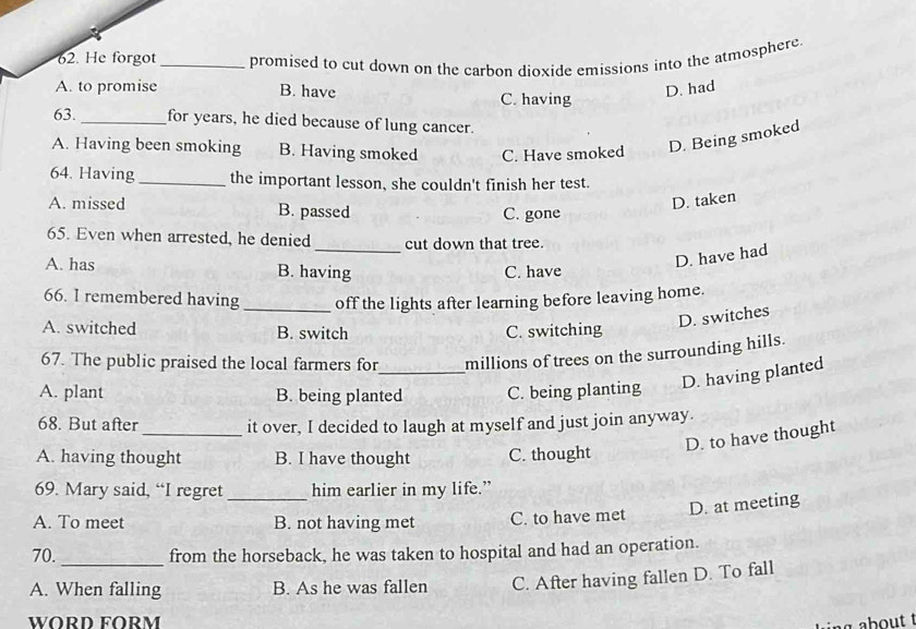 He forgot _promised to cut down on the carbon dioxide emissions into the atmosphere.
A. to promise B. have C. having
D. had
63._ for years, he died because of lung cancer.
A. Having been smoking B. Having smoked C. Have smoked D. Being smoked
64. Having_ the important lesson, she couldn't finish her test.
A. missed B. passed C. gone
D. taken
_
65. Even when arrested, he denied cut down that tree.
D. have had
A. has B. having C. have
66. I remembered having_ off the lights after learning before leaving home.
D. switches
A. switched B. switch C. switching
67. The public praised the local farmers for millions of trees on the surrounding hills.
A. plant B. being planted C. being planting D. having planted
68. But after _it over, I decided to laugh at myself and just join anyway.
D. to have thought
A. having thought B. I have thought C. thought
69. Mary said, “I regret him earlier in my life.”
A. To meet _B. not having met C. to have met D. at meeting
_
70. from the horseback, he was taken to hospital and had an operation.
A. When falling B. As he was fallen C. After having fallen D. To fall
WORD FORM