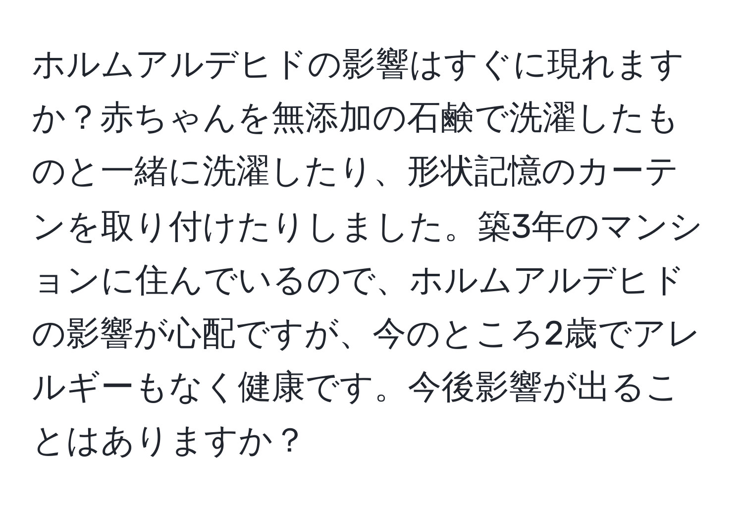 ホルムアルデヒドの影響はすぐに現れますか？赤ちゃんを無添加の石鹸で洗濯したものと一緒に洗濯したり、形状記憶のカーテンを取り付けたりしました。築3年のマンションに住んでいるので、ホルムアルデヒドの影響が心配ですが、今のところ2歳でアレルギーもなく健康です。今後影響が出ることはありますか？