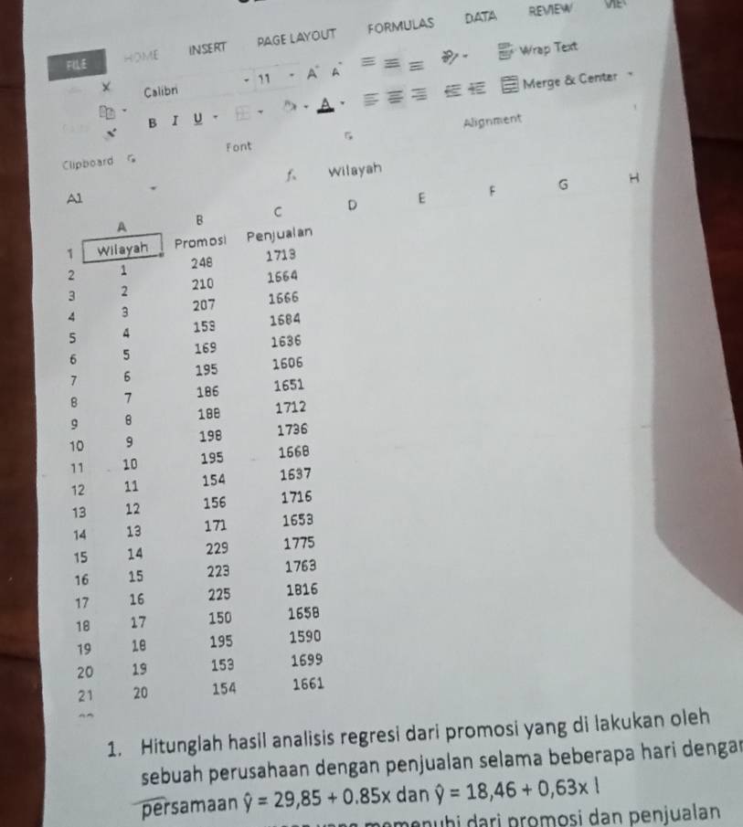 FLLE HOME INSERT PAGE LAYOUT FORMULAS DATA 
REVIEW 
Wrap Text 
- 11 . A、 A = 
Merge & Center 
X Calibri . 
B r U 、 ) 、 
Font 5 
Clipboard G Alignment 
f Wilayah 
D E F G H 
1. Hitunglah hasil analisis regresi dari promosi yang di lakukan oleh 
sebuah perusahaan dengan penjualan selama beberapa hari dengar 
persamaan hat y=29,85+0.85x dan hat y=18,46+0,63* l
menuḫi dari promosi dan penjualan