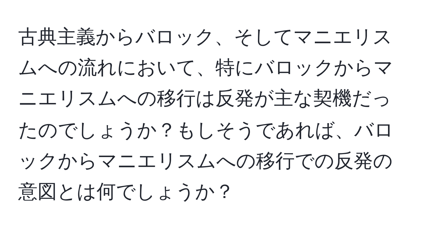 古典主義からバロック、そしてマニエリスムへの流れにおいて、特にバロックからマニエリスムへの移行は反発が主な契機だったのでしょうか？もしそうであれば、バロックからマニエリスムへの移行での反発の意図とは何でしょうか？