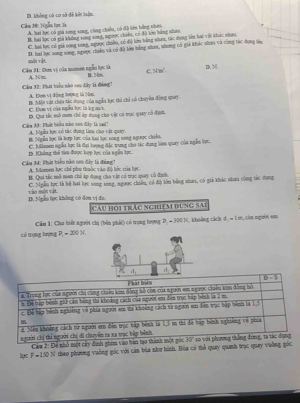 D. không có cơ sở đê kết luận.
Câu 30: Ngẫu lực là
A. hai lực có giá song song, cùng chiếu, có độ lớn bằng nhau.
B. hai lực có giá không song song, ngược chiêu, có đò lớn băng nhau
C. hai lực có giá song song, ngược chiêu, có độ lớn bằng nhau, tác dụng lên hai vật khác nhau.
D. hai lục song song, ngược chiêu và có độ lớn bằng nhau, nhưng có giá khác nhau và cùng tác dụng lên
một vật
Câu 31: Đơn vị của momen ngẫu lực là D. N.
C. N/m^2.
A. N/m. B. Nm.
Câu 32: Phát biểu nào sau đây là đúng?
A. Đơn vị động lượng là Nm
B. Một vật chịu tác dụng của ngẫu lực thì chỉ có chuyến động quay.
C. Đơn vị của ngầu lực là kg.m/s.
D. Qui tắc mô men chỉ áp dụng cho vật có trục quay cô định.
Câu 33: Phát biểu nào sau đây là sai?
A. Ngẫu lực có tác dụng làm cho vật quay.
B. Ngẫu lục là hợp lực của hai lực song song ngược chiêu
C. Mômen ngẫu lực là đại lượng đặc trung cho tác dụng làm quay của ngấu lực.
D. Không thể tìm được hợp lực của ngẫu lực.
Câu 34: Phát biểu nào sau đây là đúng?
A. Momen lực chỉ phụ thuộc vào độ lớc của lực.
B. Qui tắc mô men chỉ áp dụng cho vật có trục quay cổ định.
C. Ngẫu lực là hệ hai lực song song, ngược chiếu, có độ lớn băng nhau, có giá khác nhau cùng tác dụng
vào một vật
D. Ngẫu lực không có đơn vị đo.
CÂU HOI TRÁC NGHIỆM ĐUNG SAI
Câu 1: Cho biết người chị (bên phải) có trọng hưrợng P_2 -300N T, khoảng cách ơ, = 1 m,còn người em
có trọng lượng P, - 200 N.
Phát biểu Đ - S
a. Trọng lực của người chị cùng chiếu kim đồng hồ còn của người em ngược chiếu kim đồng hồ.
b. Để bập bênh giữ cản bằng thi khoảng cách của người em đến trục bắp bênh là 2 m.
c. Để bập bênh nghiêng về phía người em thì khoảng cách từ người em đến trục bập bênh là 1,5
m
d. Nếu khoảng cách từ người em đến trục bập bênh là 1,5 m thi đế bập bênh nghiêng về phía
người chị thì người chị di chuyên ra xa trục bập bênh.
Câu 2: Đề nhỏ một cảy đinh ghim vào bản tạo thành một góc 30° s0 với phương thăng đứng, ta tác dụng
lục F =150 N theo phương vuông góc với cán búa như hình. Búa có thể quay quanh trục quay vuông góc